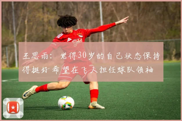 王思雨：觉得30岁的自己状态保持得挺好 希望在飞人担任球队领袖