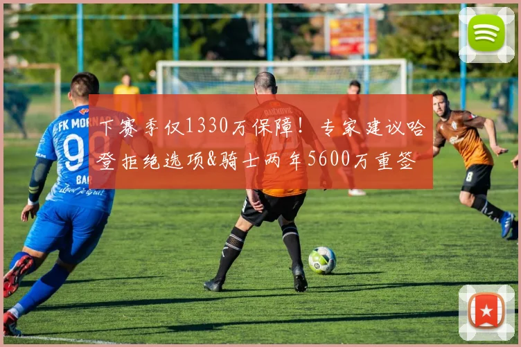 下赛季仅1330万保障！专家建议哈登拒绝选项&骑士两年5600万重签