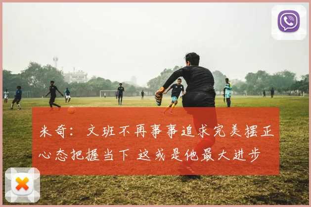 米奇：文班不再事事追求完美摆正心态把握当下 这或是他最大进步