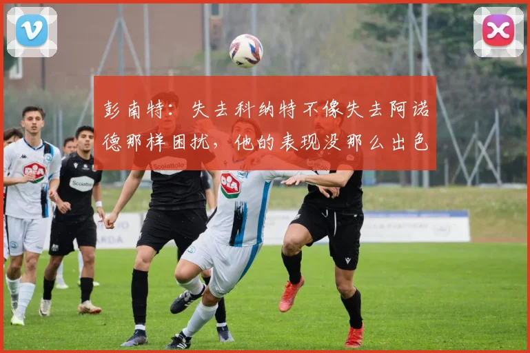 彭南特：失去科纳特不像失去阿诺德那样困扰，他的表现没那么出色