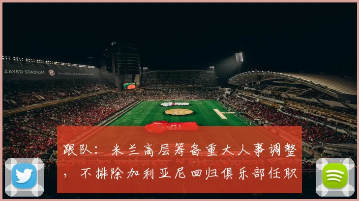 跟队：米兰高层筹备重大人事调整，不排除加利亚尼回归俱乐部任职