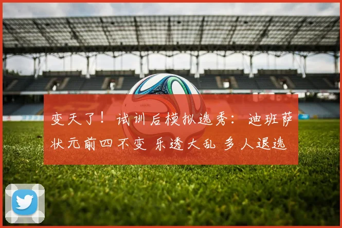 变天了！试训后模拟选秀：迪班萨状元前四不变 乐透大乱 多人退选