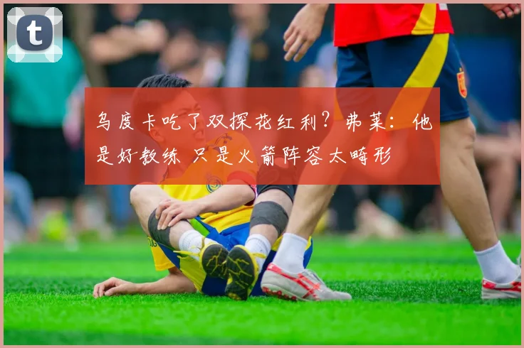 乌度卡吃了双探花红利？弗莱：他是好教练 只是火箭阵容太畸形