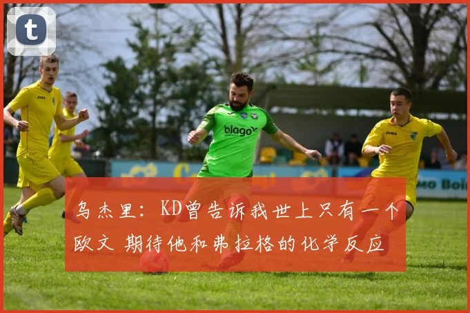 乌杰里：KD曾告诉我世上只有一个欧文 期待他和弗拉格的化学反应