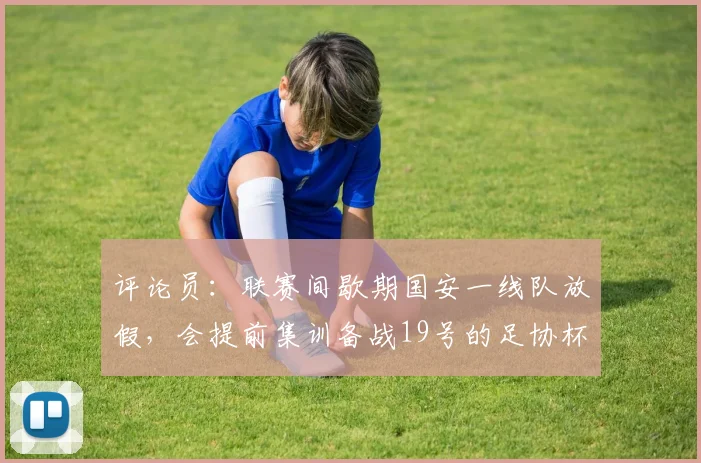 评论员：联赛间歇期国安一线队放假，会提前集训备战19号的足协杯