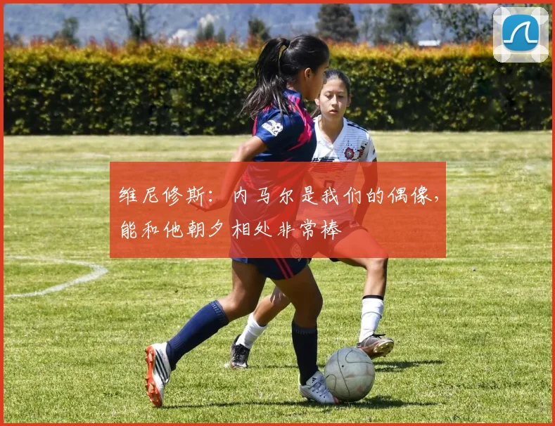 维尼修斯：内马尔是我们的偶像，能和他朝夕相处非常棒